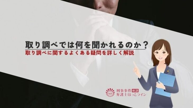 取り調べでは何を聞かれるのか？取り調べに関するよくある疑問を詳しく解説