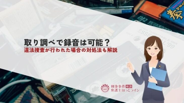 取り調べで録音は可能？違法捜査が行われた場合の対処法も解説