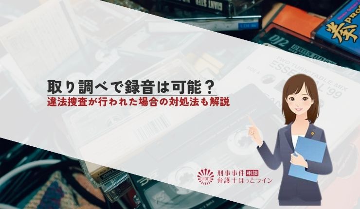 取り調べで録音は可能?違法捜査が行われた場合の対処法も解説
