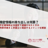 機密情報の持ち出しは何罪？不正競争防止法違反で逮捕されたときの刑事手続きと弁護士に相談するメリットを解説