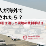 日本人が海外で逮捕されたら？逃亡犯の引き渡しと現地の裁判手続き